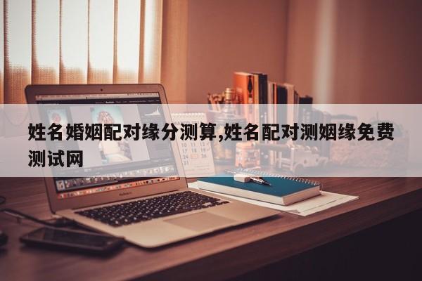 姓名婚姻配对缘分测算,姓名配对测姻缘免费测试网