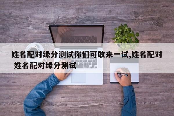 姓名配对缘分测试你们可敢来一试,姓名配对 姓名配对缘分测试