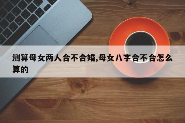 测算母女两人合不合婚,母女八字合不合怎么算的