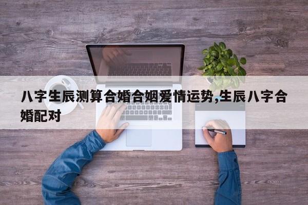 八字生辰测算合婚合姻爱情运势,生辰八字合婚配对