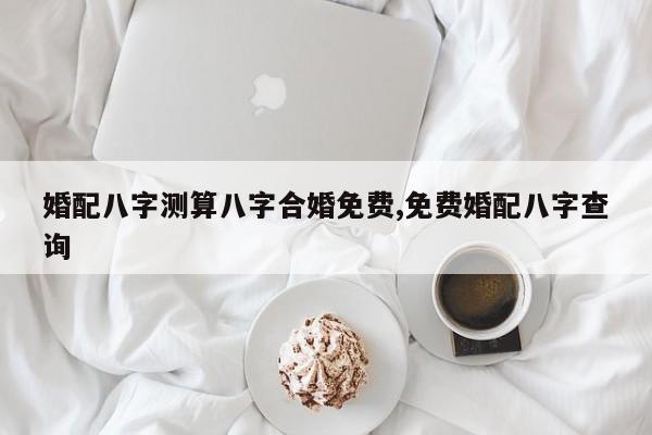 婚配八字测算八字合婚免费,免费婚配八字查询