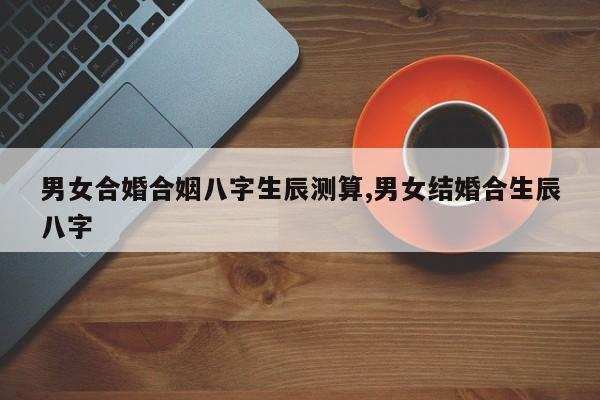 男女合婚合姻八字生辰测算,男女结婚合生辰八字