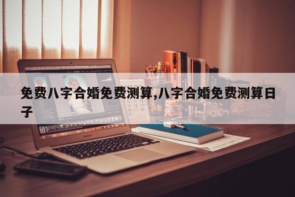 免费八字合婚免费测算,八字合婚免费测算日子