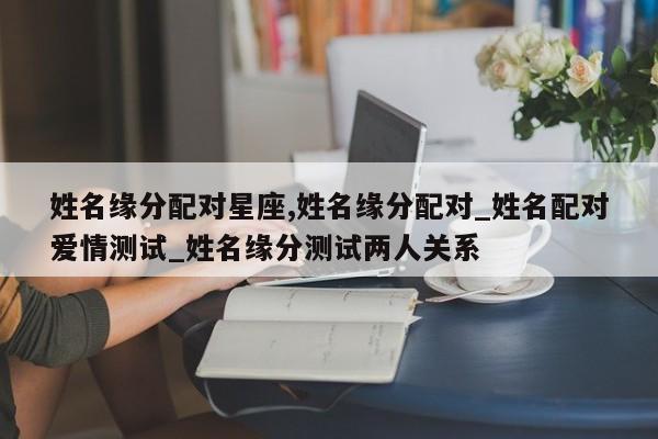 姓名缘分配对星座,姓名缘分配对_姓名配对爱情测试_姓名缘分测试两人关系