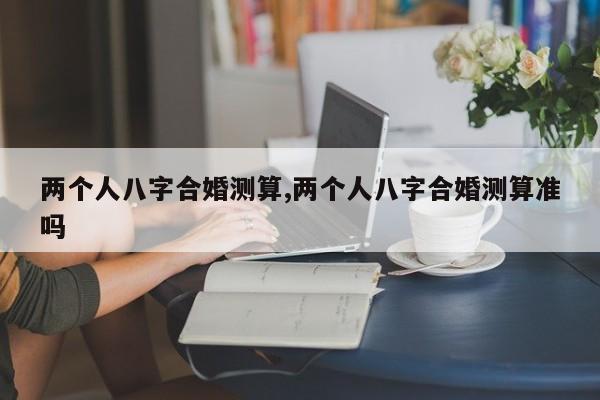 两个人八字合婚测算,两个人八字合婚测算准吗