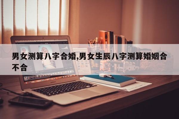 男女测算八字合婚,男女生辰八字测算婚姻合不合
