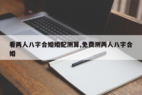 看两人八字合婚婚配测算,免费测两人八字合婚