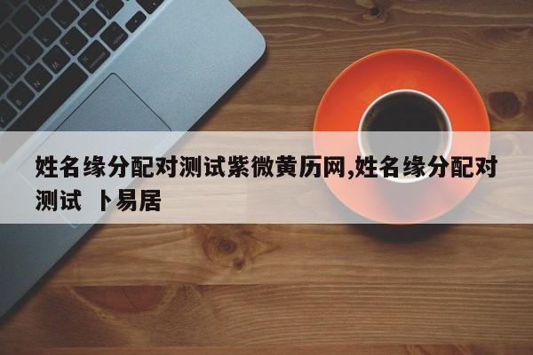 姓名缘分配对测试紫微黄历网,姓名缘分配对测试 卜易居