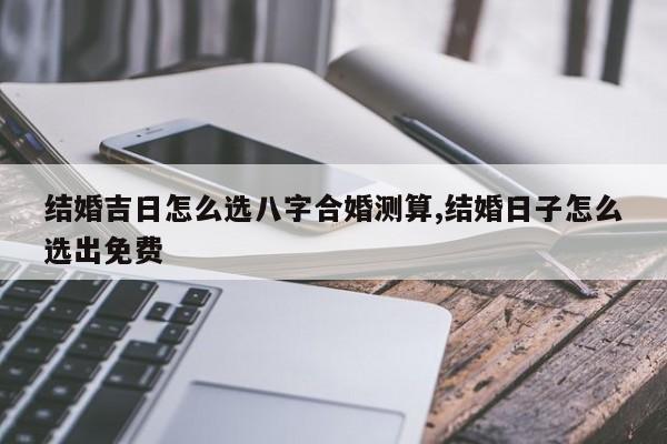 结婚吉日怎么选八字合婚测算,结婚日子怎么选出免费