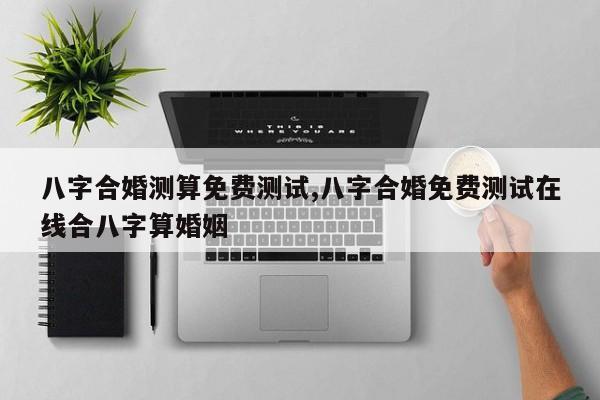 八字合婚测算免费测试,八字合婚免费测试在线合八字算婚姻