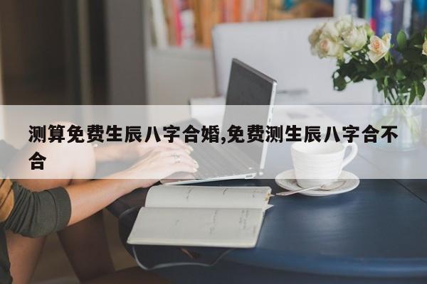 测算免费生辰八字合婚,免费测生辰八字合不合