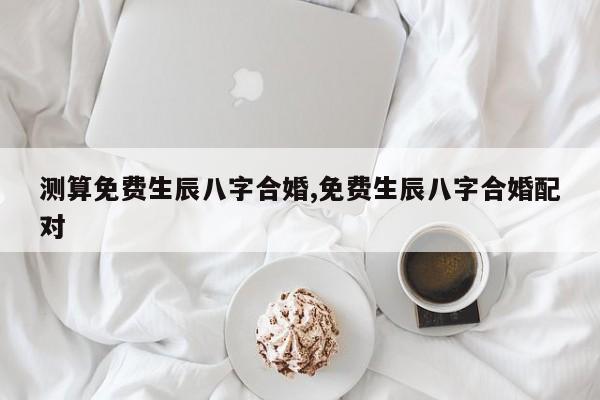 测算免费生辰八字合婚,免费生辰八字合婚配对