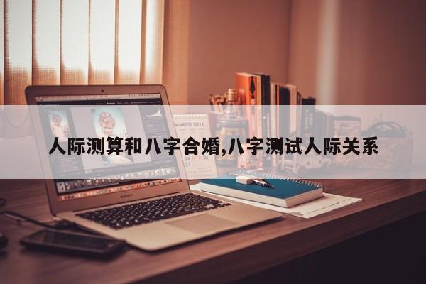 人际测算和八字合婚,八字测试人际关系