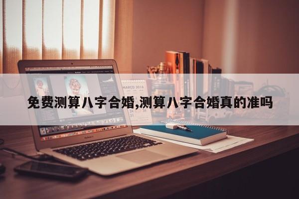 免费测算八字合婚,测算八字合婚真的准吗