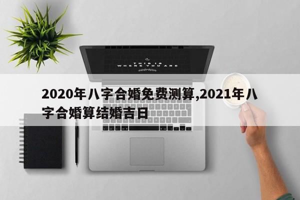 2020年八字合婚免费测算,2021年八字合婚算结婚吉日