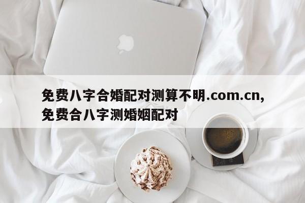 免费八字合婚配对测算不明.com.cn,免费合八字测婚姻配对