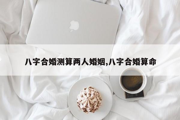 八字合婚测算两人婚姻,八字合婚算命