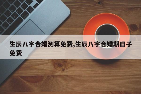 生辰八字合婚测算免费,生辰八字合婚期日子免费