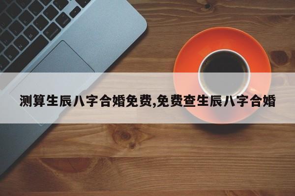 测算生辰八字合婚免费,免费查生辰八字合婚
