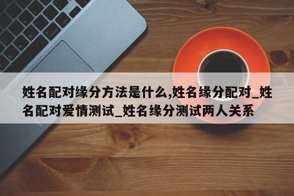 姓名配对缘分方法是什么,姓名缘分配对_姓名配对爱情测试_姓名缘分测试两人关系