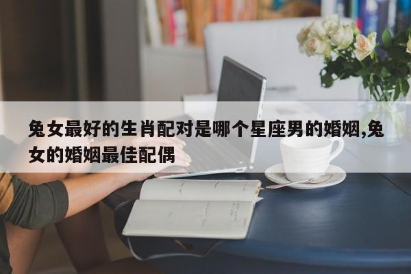 兔女最好的生肖配对是哪个星座男的婚姻,兔女的婚姻最佳配偶