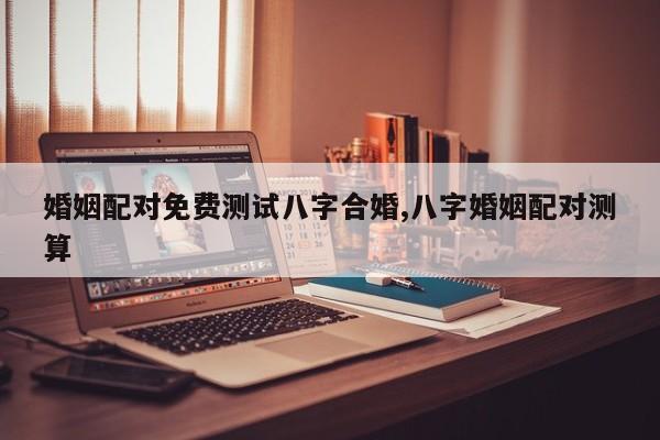 婚姻配对免费测试八字合婚,八字婚姻配对测算