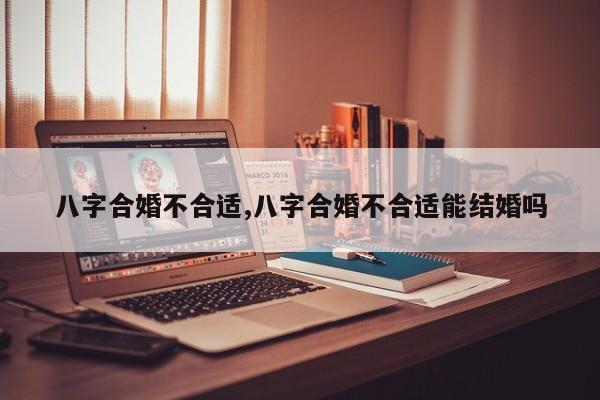 八字合婚不合适,八字合婚不合适能结婚吗