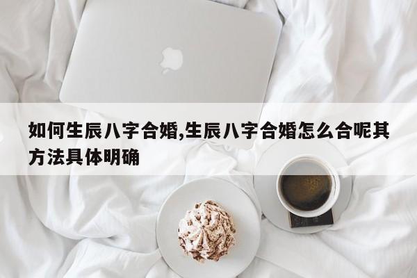 如何生辰八字合婚,生辰八字合婚怎么合呢其方法具体明确