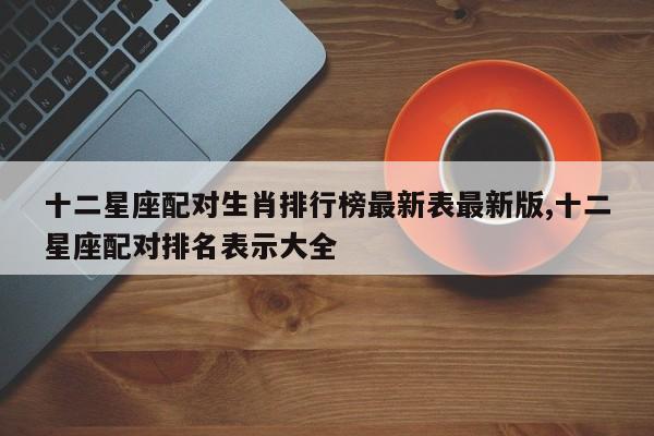 十二星座配对生肖排行榜最新表最新版,十二星座配对排名表示大全