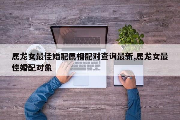 属龙女最佳婚配属相配对查询最新,属龙女最佳婚配对象