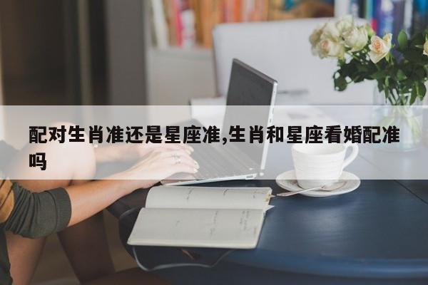 配对生肖准还是星座准,生肖和星座看婚配准吗