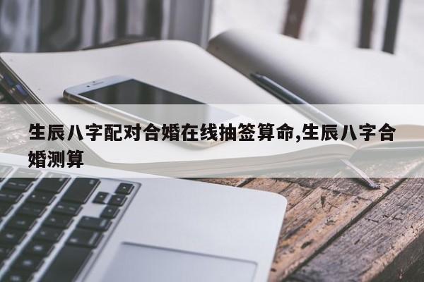 生辰八字配对合婚在线抽签算命,生辰八字合婚测算