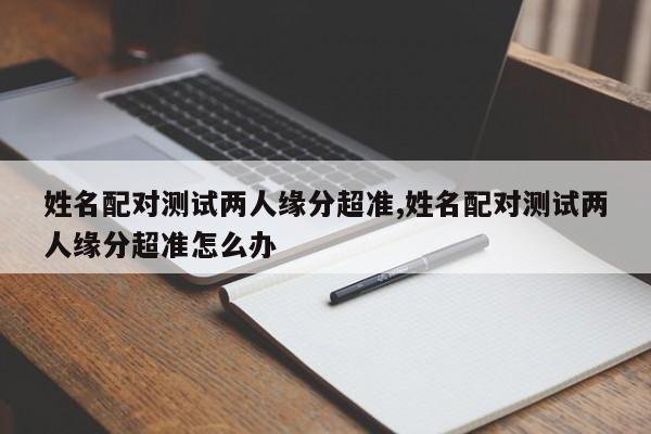 姓名配对测试两人缘分超准,姓名配对测试两人缘分超准怎么办