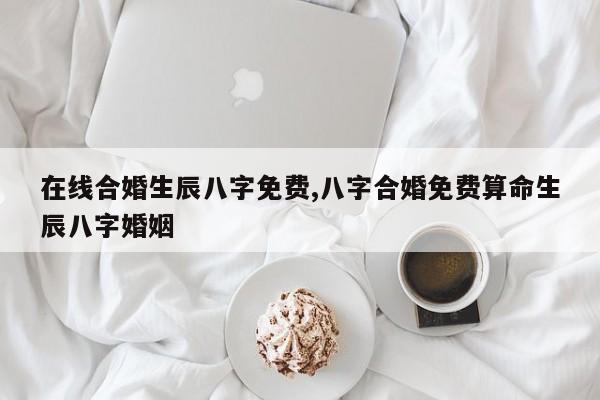在线合婚生辰八字免费,八字合婚免费算命生辰八字婚姻
