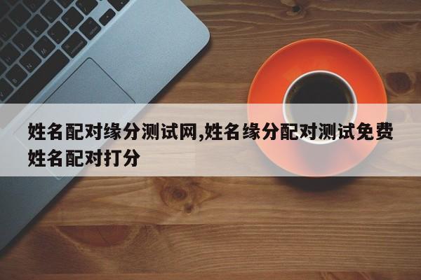 姓名配对缘分测试网,姓名缘分配对测试免费姓名配对打分