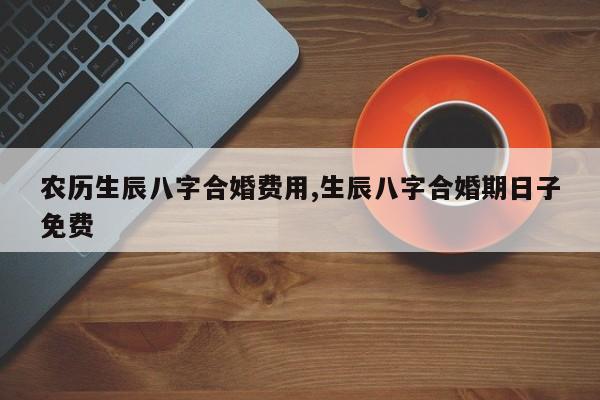 农历生辰八字合婚费用,生辰八字合婚期日子免费