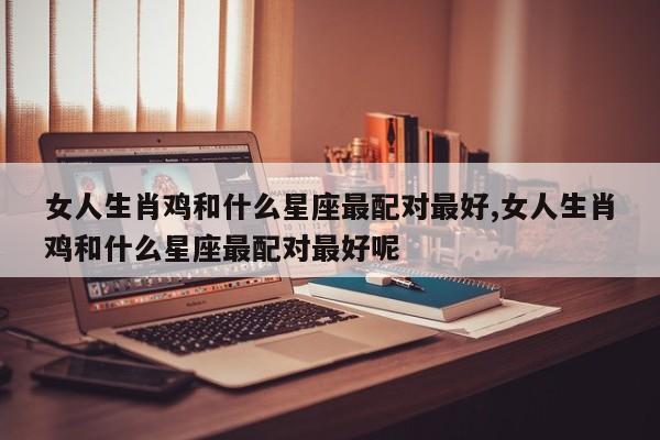 女人生肖鸡和什么星座最配对最好,女人生肖鸡和什么星座最配对最好呢