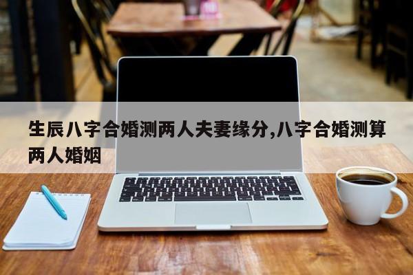 生辰八字合婚测两人夫妻缘分,八字合婚测算两人婚姻