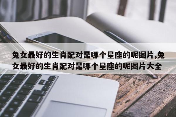 兔女最好的生肖配对是哪个星座的呢图片,兔女最好的生肖配对是哪个星座的呢图片大全