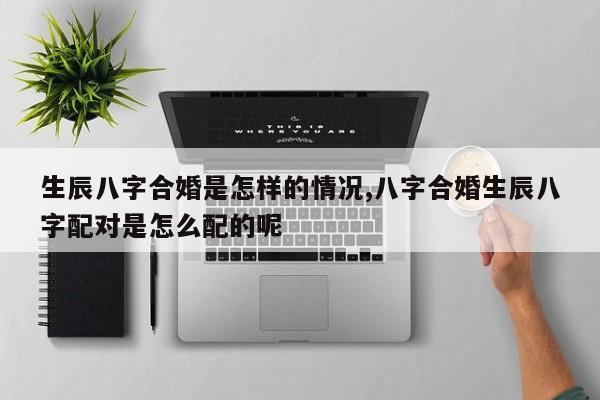 生辰八字合婚是怎样的情况,八字合婚生辰八字配对是怎么配的呢