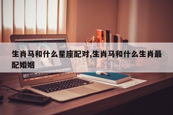生肖马和什么星座配对,生肖马和什么生肖最配婚姻