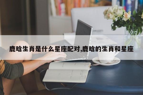 鹿晗生肖是什么星座配对,鹿晗的生肖和星座