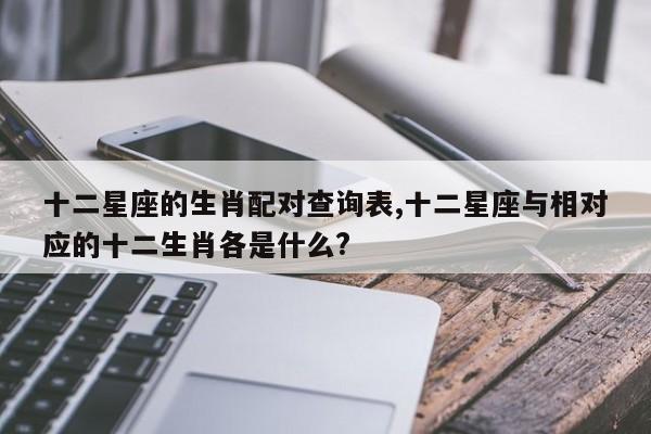 十二星座的生肖配对查询表,十二星座与相对应的十二生肖各是什么?