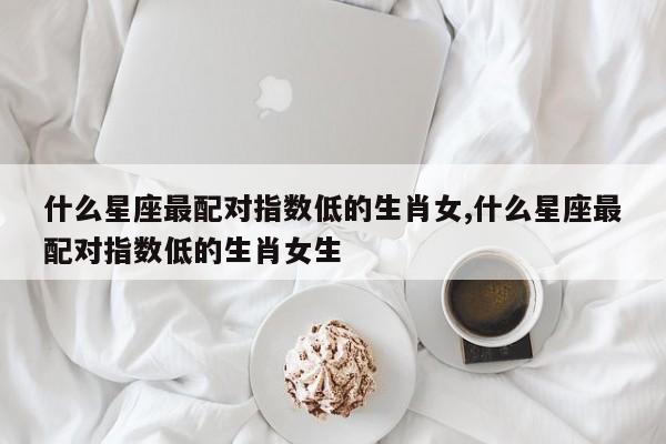 什么星座最配对指数低的生肖女,什么星座最配对指数低的生肖女生