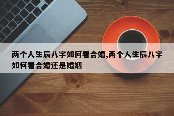 两个人生辰八字如何看合婚,两个人生辰八字如何看合婚还是婚姻