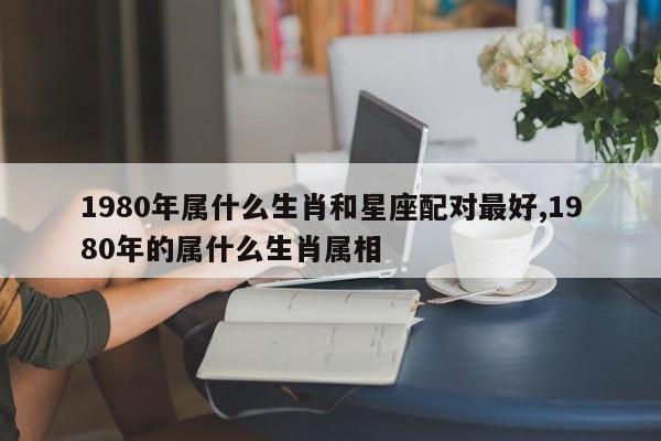 1980年属什么生肖和星座配对最好,1980年的属什么生肖属相