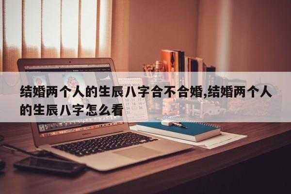 结婚两个人的生辰八字合不合婚,结婚两个人的生辰八字怎么看