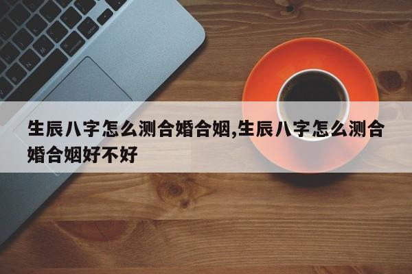 生辰八字怎么测合婚合姻,生辰八字怎么测合婚合姻好不好