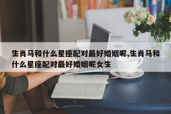 生肖马和什么星座配对最好婚姻呢,生肖马和什么星座配对最好婚姻呢女生