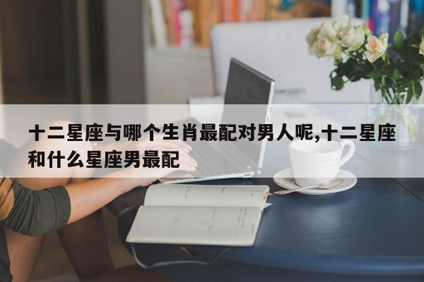 十二星座与哪个生肖最配对男人呢,十二星座和什么星座男最配